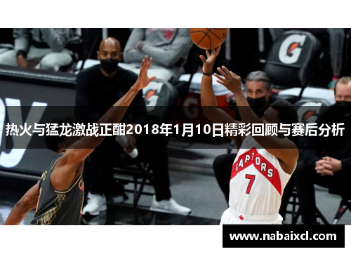 热火与猛龙激战正酣2018年1月10日精彩回顾与赛后分析